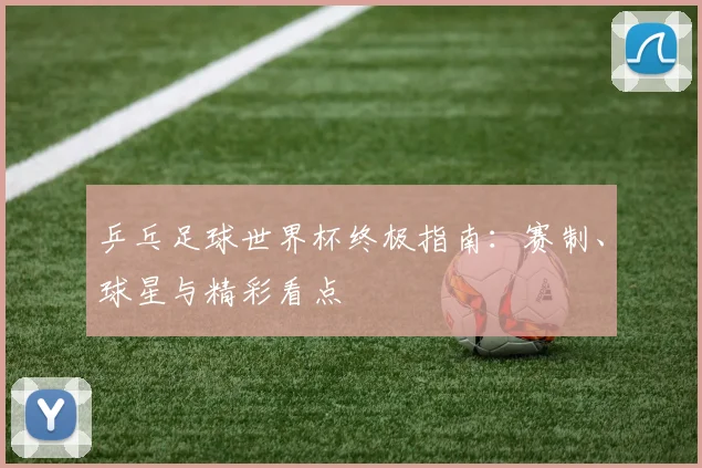 乒乓足球世界杯终极指南：赛制、球星与精彩看点